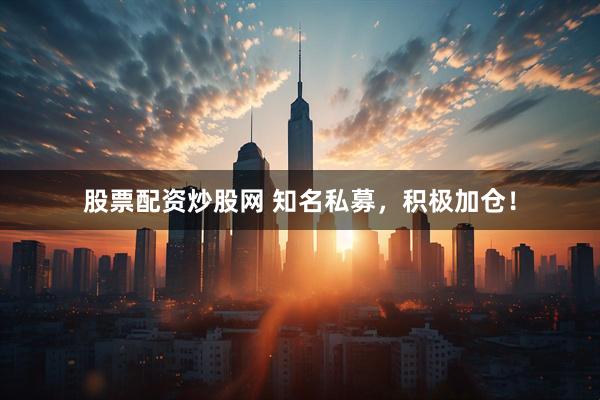 股票配资炒股网 知名私募，积极加仓！