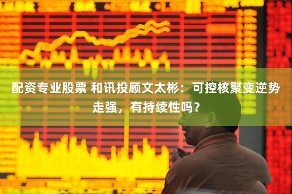 配资专业股票 和讯投顾文太彬：可控核聚变逆势走强，有持续性吗？