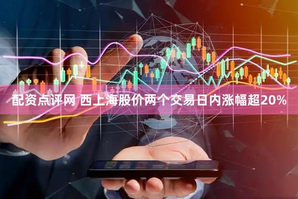 配资点评网 西上海股价两个交易日内涨幅超20%