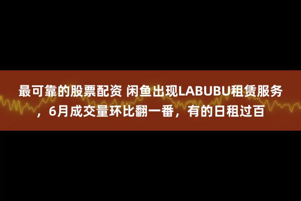 最可靠的股票配资 闲鱼出现LABUBU租赁服务，6月成交量环比翻一番，有的日租过百