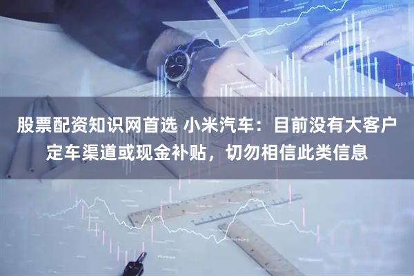股票配资知识网首选 小米汽车：目前没有大客户定车渠道或现金补贴，切勿相信此类信息