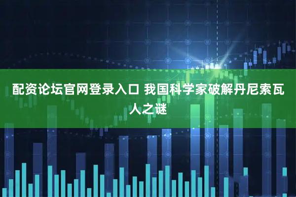配资论坛官网登录入口 我国科学家破解丹尼索瓦人之谜