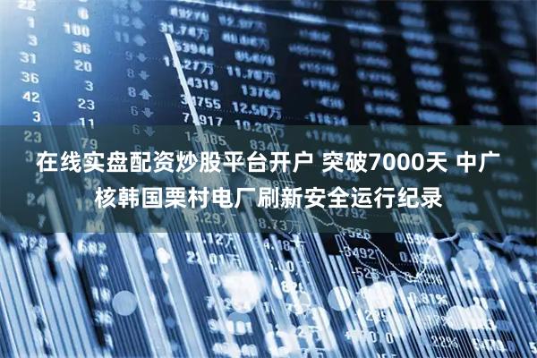 在线实盘配资炒股平台开户 突破7000天 中广核韩国栗村电厂刷新安全运行纪录