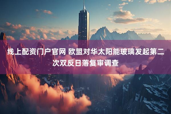 线上配资门户官网 欧盟对华太阳能玻璃发起第二次双反日落复审调查