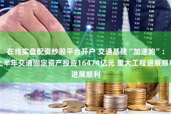 在线实盘配资炒股平台开户 交通基建“加速跑”：上半年交通固定资产投资16474亿元 重大工程进展顺利