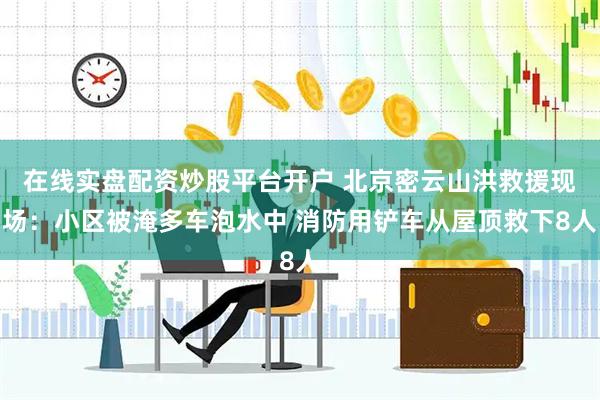 在线实盘配资炒股平台开户 北京密云山洪救援现场：小区被淹多车泡水中 消防用铲车从屋顶救下8人