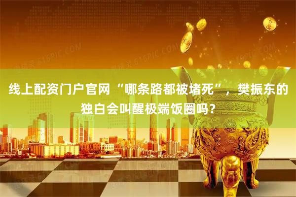 线上配资门户官网 “哪条路都被堵死”，樊振东的独白会叫醒极端饭圈吗？