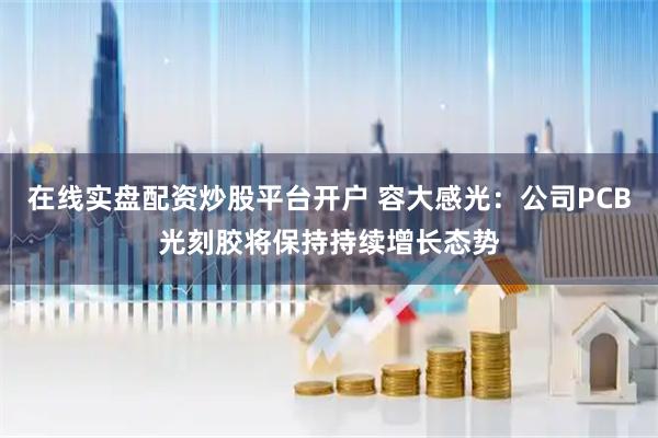在线实盘配资炒股平台开户 容大感光：公司PCB光刻胶将保持持续增长态势