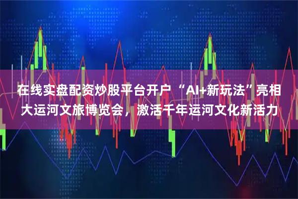 在线实盘配资炒股平台开户 “AI+新玩法”亮相大运河文旅博览会，激活千年运河文化新活力