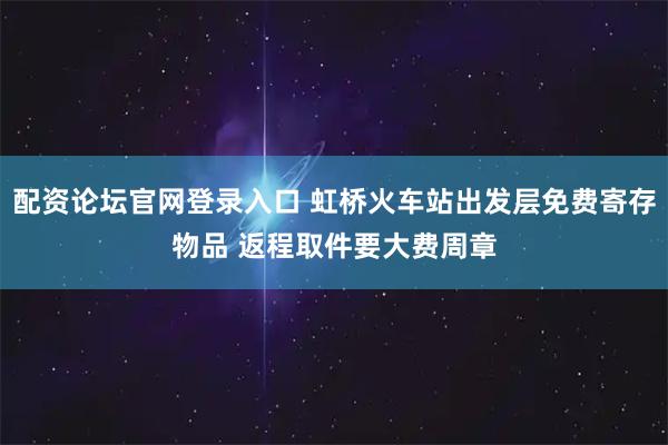 配资论坛官网登录入口 虹桥火车站出发层免费寄存物品 返程取件要大费周章