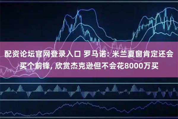 配资论坛官网登录入口 罗马诺: 米兰夏窗肯定还会买个前锋, 欣赏杰克逊但不会花8000万买