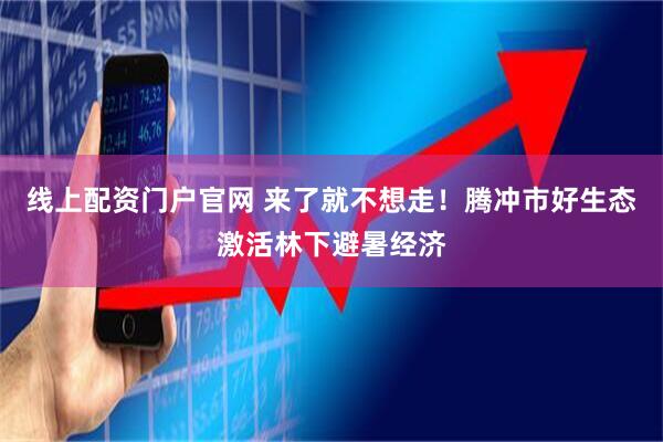 线上配资门户官网 来了就不想走！腾冲市好生态激活林下避暑经济