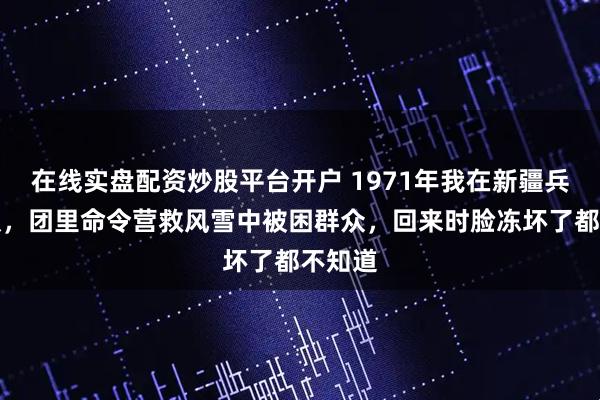 在线实盘配资炒股平台开户 1971年我在新疆兵团连队，团里命令营救风雪中被困群众，回来时脸冻坏了都不知道