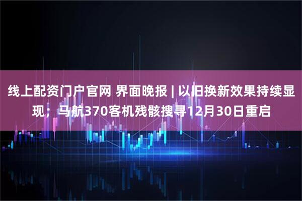 线上配资门户官网 界面晚报 | 以旧换新效果持续显现;马航370客机残骸搜寻12月30日重启