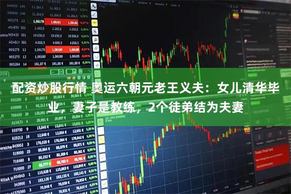 配资炒股行情 奥运六朝元老王义夫：女儿清华毕业，妻子是教练，2个徒弟结为夫妻