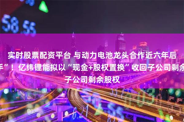 实时股票配资平台 与动力电池龙头合作近六年后“分手”！亿纬锂能拟以“现金+股权置换”收回子公司剩余股权