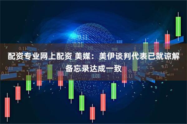 配资专业网上配资 美媒：美伊谈判代表已就谅解备忘录达成一致