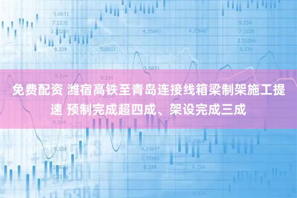 免费配资 潍宿高铁至青岛连接线箱梁制架施工提速 预制完成超四成、架设完成三成