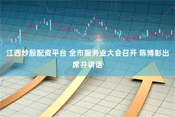 江西炒股配资平台 全市服务业大会召开 陈博彰出席并讲话