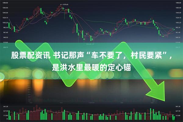 股票配资讯 书记那声“车不要了，村民要紧”，是洪水里最暖的定心锚