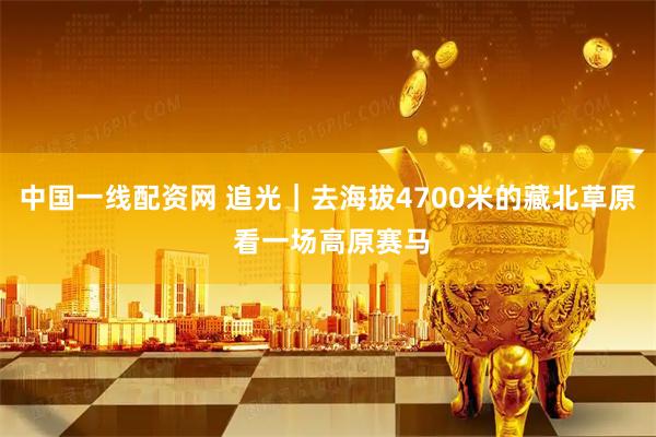 中国一线配资网 追光｜去海拔4700米的藏北草原 看一场高原赛马