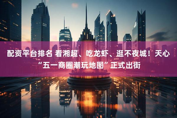 配资平台排名 看湘超、吃龙虾、逛不夜城！天心“五一商圈潮玩地图”正式出街