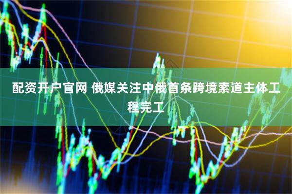 配资开户官网 俄媒关注中俄首条跨境索道主体工程完工