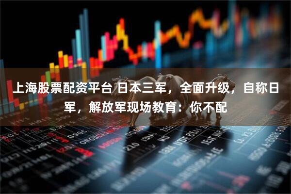 上海股票配资平台 日本三军，全面升级，自称日军，解放军现场教育：你不配