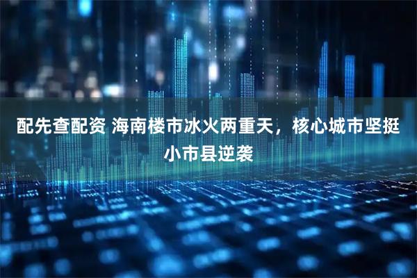 配先查配资 海南楼市冰火两重天，核心城市坚挺小市县逆袭