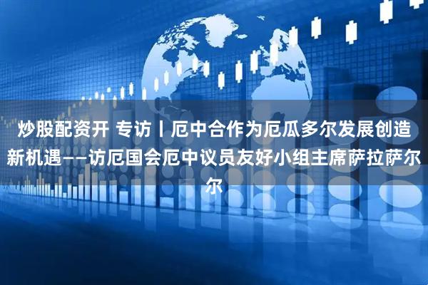 炒股配资开 专访丨厄中合作为厄瓜多尔发展创造新机遇——访厄国会厄中议员友好小组主席萨拉萨尔