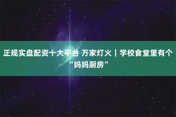 正规实盘配资十大平台 万家灯火｜学校食堂里有个“妈妈厨房”