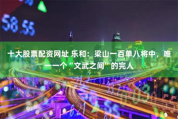 十大股票配资网址 乐和：梁山一百单八将中，唯一一个“文武之间”的完人